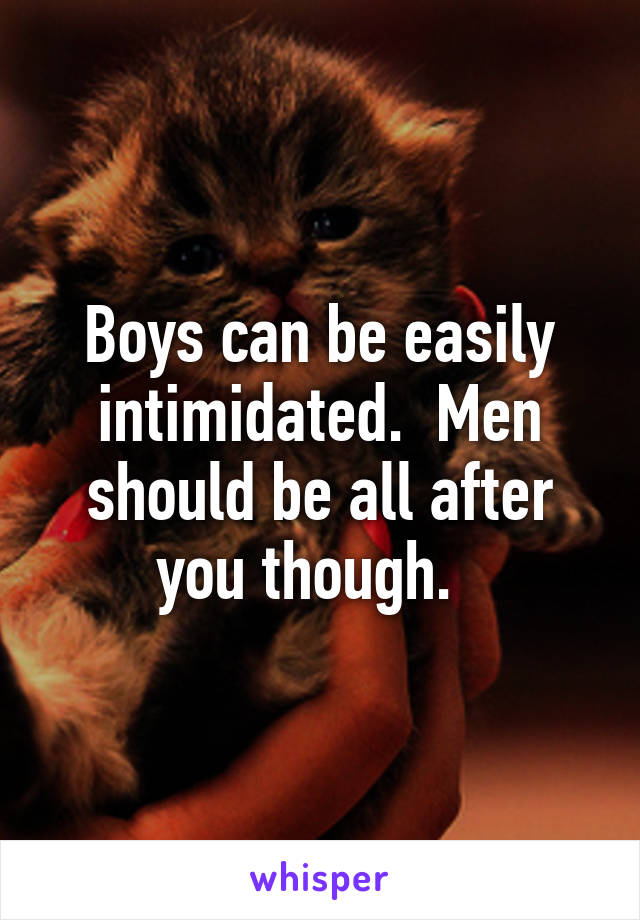 Boys can be easily intimidated.  Men should be all after you though.  