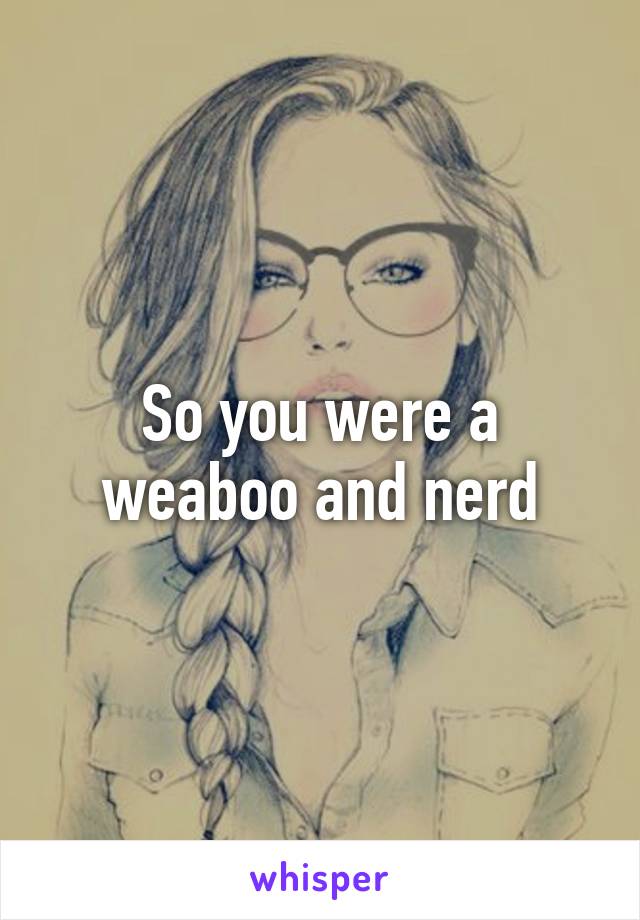 So you were a weaboo and nerd