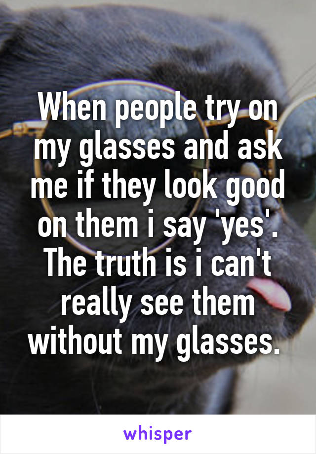 When people try on my glasses and ask me if they look good on them i say 'yes'. The truth is i can't really see them without my glasses. 