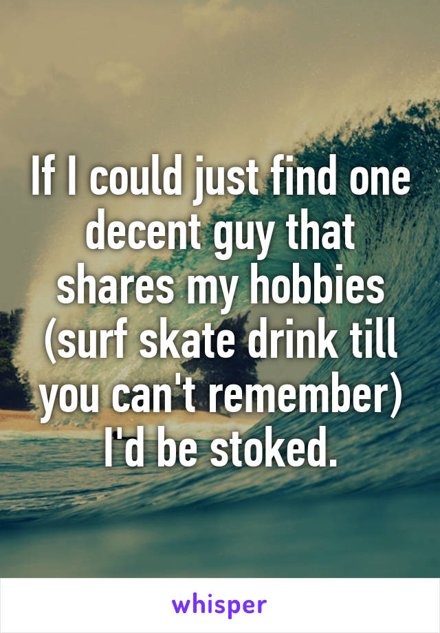 If I could just find one decent guy that shares my hobbies (surf skate drink till you can't remember) I'd be stoked.