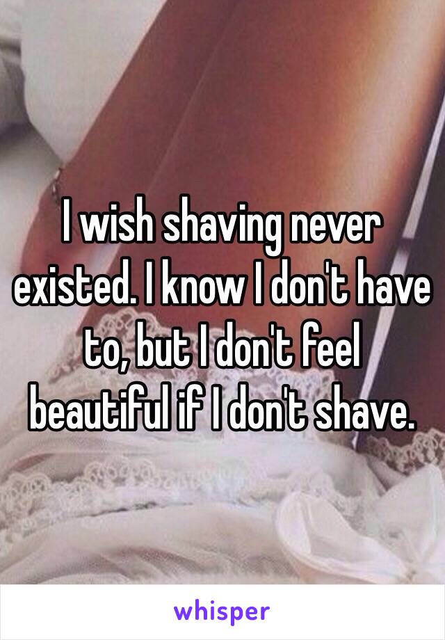 I wish shaving never existed. I know I don't have to, but I don't feel beautiful if I don't shave. 