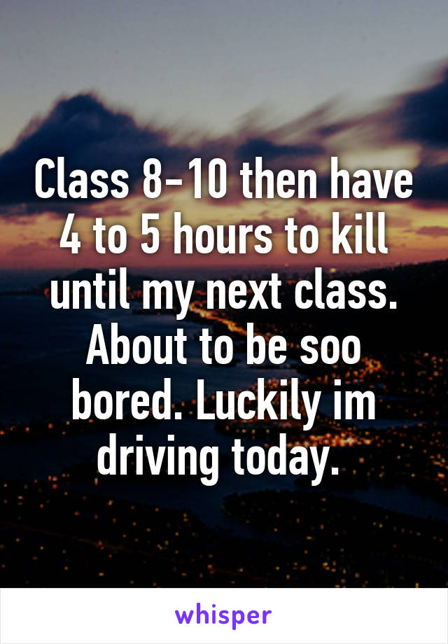 Class 8-10 then have 4 to 5 hours to kill until my next class. About to be soo bored. Luckily im driving today. 