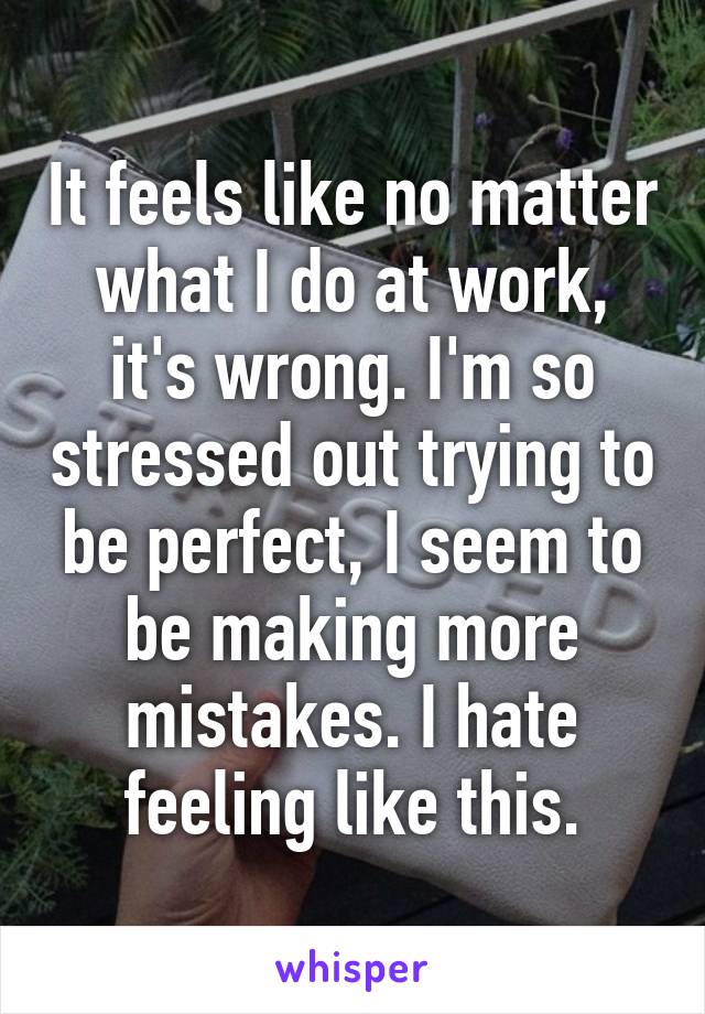 It feels like no matter what I do at work, it's wrong. I'm so stressed out trying to be perfect, I seem to be making more mistakes. I hate feeling like this.