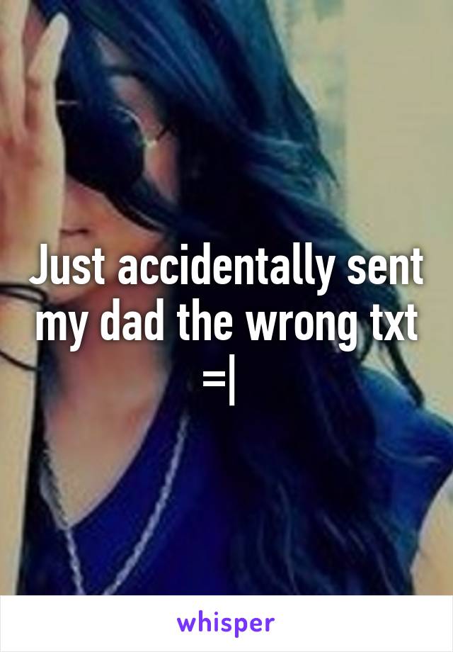 Just accidentally sent my dad the wrong txt =| 