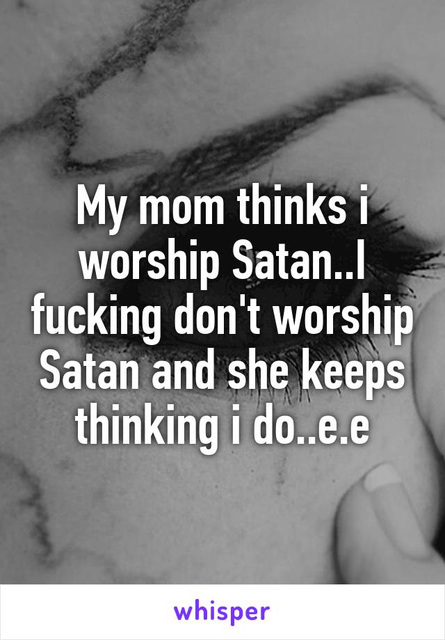 My mom thinks i worship Satan..I fucking don't worship Satan and she keeps thinking i do..e.e