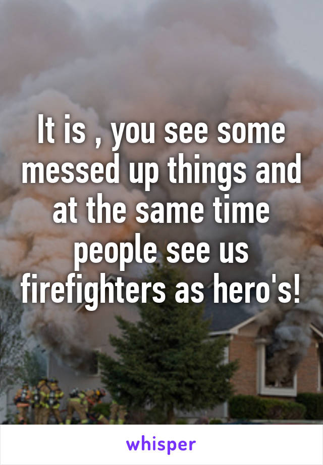 It is , you see some messed up things and at the same time people see us firefighters as hero's! 