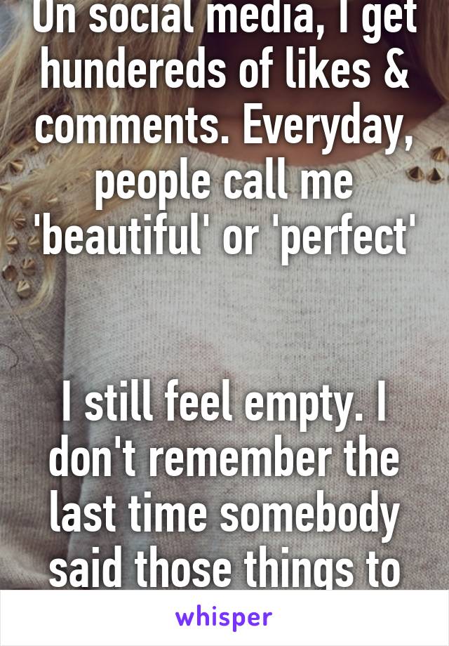 On social media, I get hundereds of likes & comments. Everyday, people call me 'beautiful' or 'perfect' 

I still feel empty. I don't remember the last time somebody said those things to me in person.