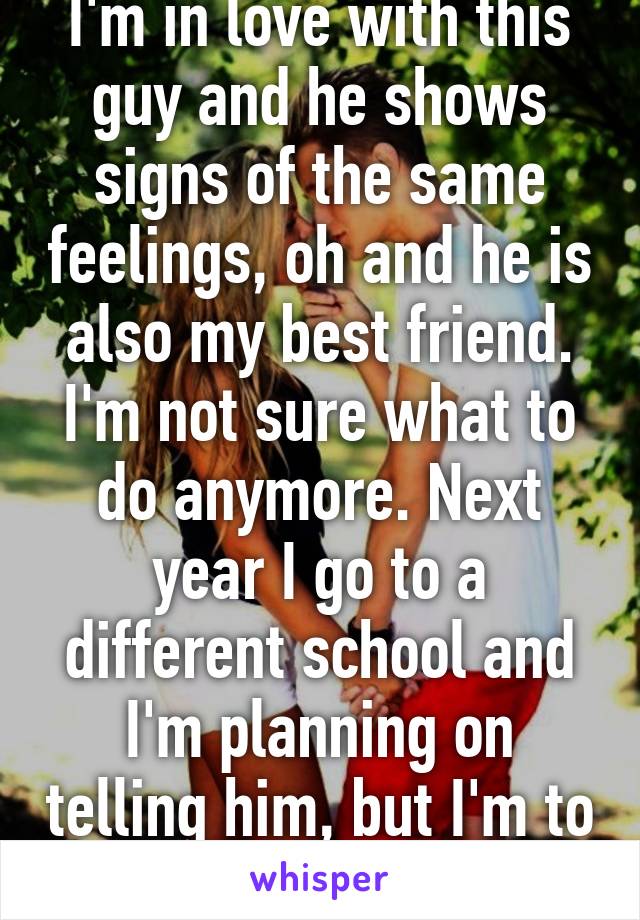 I'm in love with this guy and he shows signs of the same feelings, oh and he is also my best friend. I'm not sure what to do anymore. Next year I go to a different school and I'm planning on telling him, but I'm to scared and nervous. 