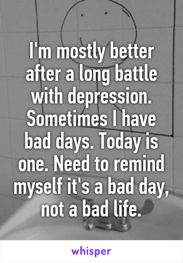 I'm mostly better after a long battle with depression. Sometimes I have bad days. Today is one. Need to remind myself it's a bad day, not a bad life.