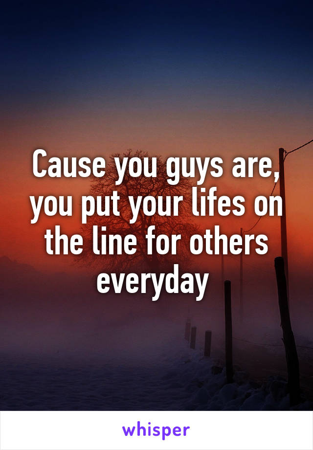 Cause you guys are, you put your lifes on the line for others everyday 