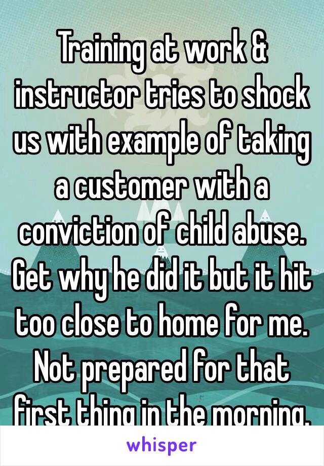 Training at work & instructor tries to shock us with example of taking a customer with a conviction of child abuse. 
Get why he did it but it hit too close to home for me. Not prepared for that first thing in the morning.