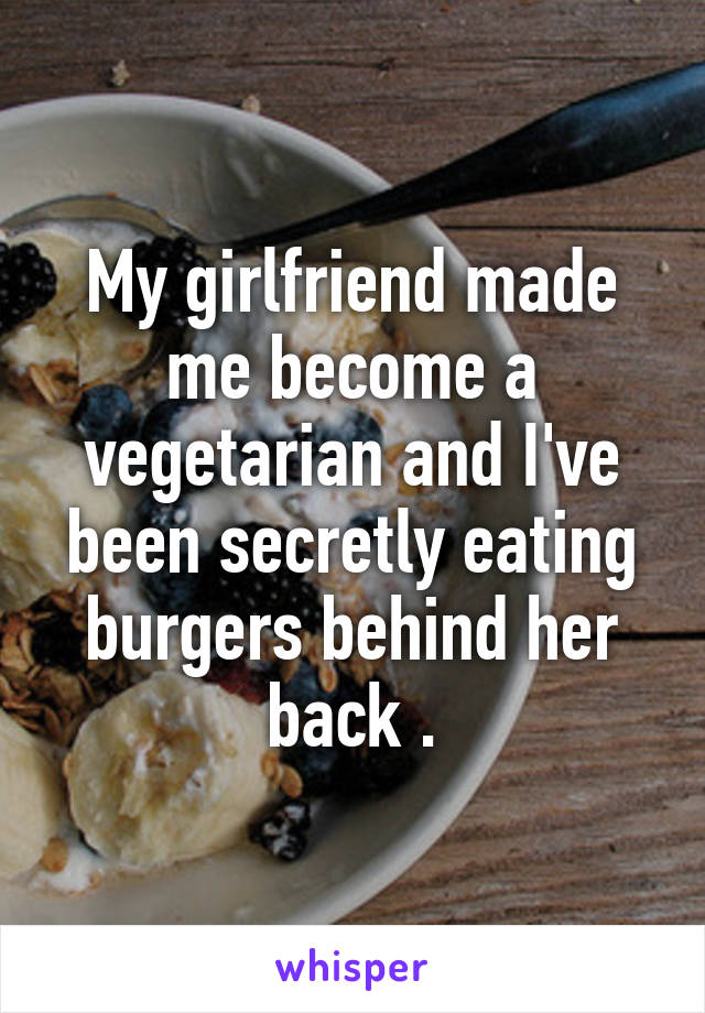 My girlfriend made me become a vegetarian and I've been secretly eating burgers behind her back .