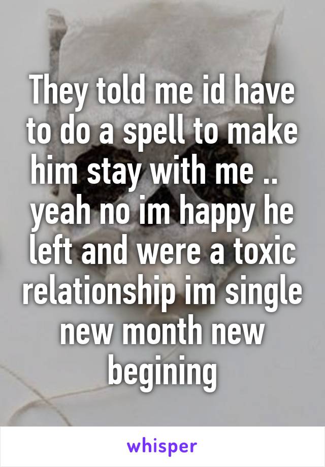 They told me id have to do a spell to make him stay with me ..   yeah no im happy he left and were a toxic relationship im single new month new begining