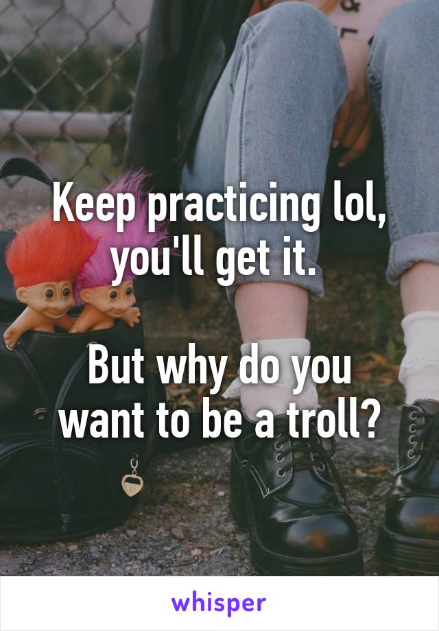 Keep practicing lol, you'll get it. 

But why do you want to be a troll?