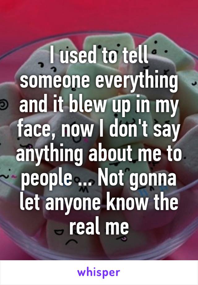 I used to tell someone everything and it blew up in my face, now I don't say anything about me to people ... Not gonna let anyone know the real me