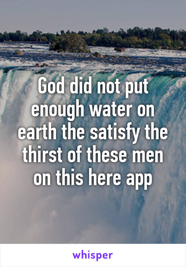 God did not put enough water on earth the satisfy the thirst of these men on this here app