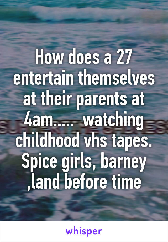 How does a 27 entertain themselves at their parents at 4am.....  watching childhood vhs tapes. Spice girls, barney ,land before time