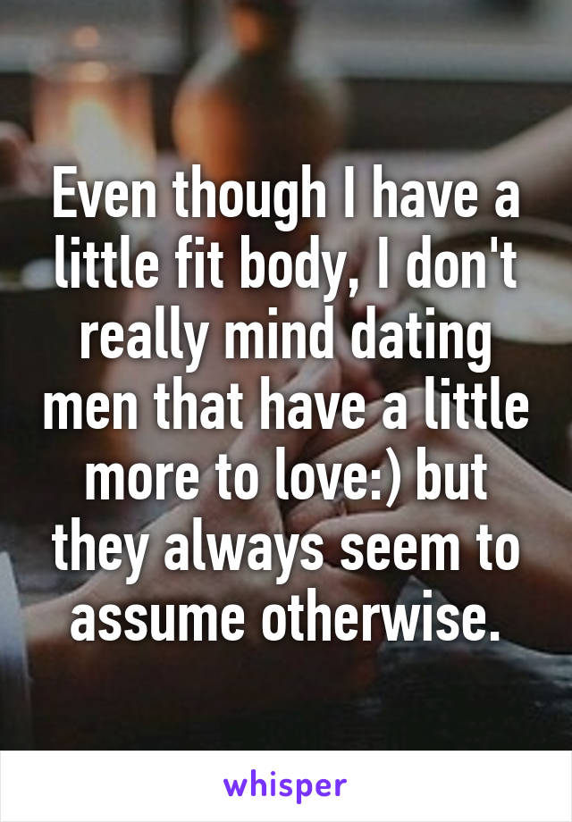 Even though I have a little fit body, I don't really mind dating men that have a little more to love:) but they always seem to assume otherwise.