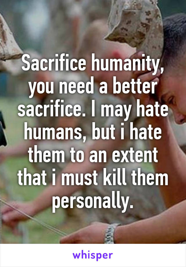 Sacrifice humanity, you need a better sacrifice. I may hate humans, but i hate them to an extent that i must kill them personally.