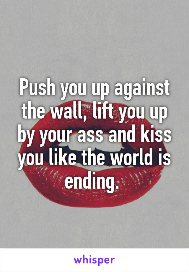 Push you up against the wall, lift you up by your ass and kiss you like the world is ending. 