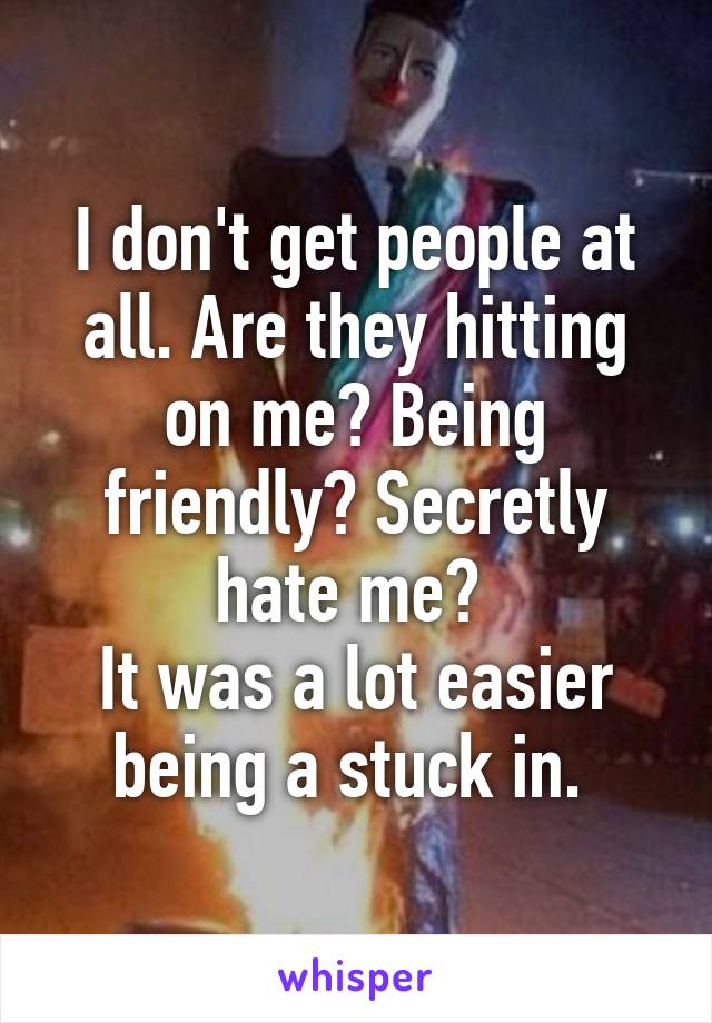 I don't get people at all. Are they hitting on me? Being friendly? Secretly hate me? 
It was a lot easier being a stuck in. 