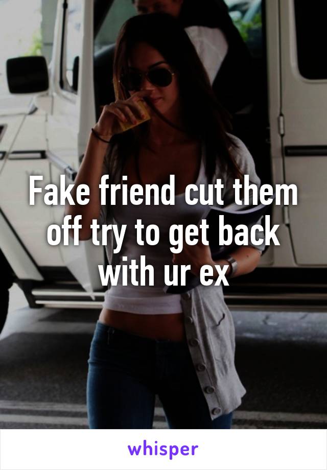 Fake friend cut them off try to get back with ur ex