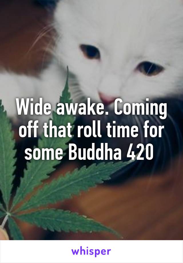 Wide awake. Coming off that roll time for some Buddha 420 