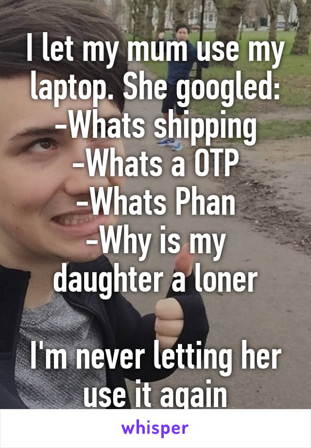 I let my mum use my laptop. She googled:
-Whats shipping
-Whats a OTP
-Whats Phan
-Why is my daughter a loner

I'm never letting her use it again