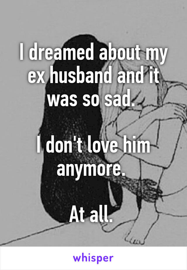 I dreamed about my ex husband and it was so sad. 

I don't love him anymore. 

At all. 