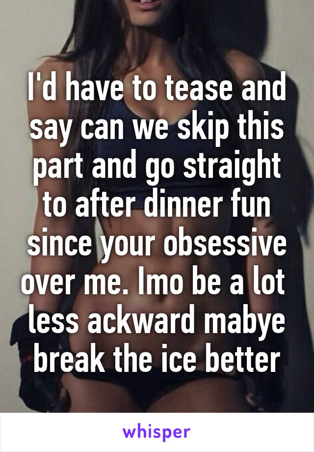 I'd have to tease and say can we skip this part and go straight to after dinner fun since your obsessive over me. Imo be a lot  less ackward mabye break the ice better