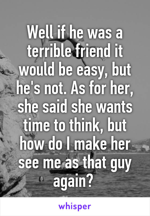 Well if he was a terrible friend it would be easy, but he's not. As for her, she said she wants time to think, but how do I make her see me as that guy again? 