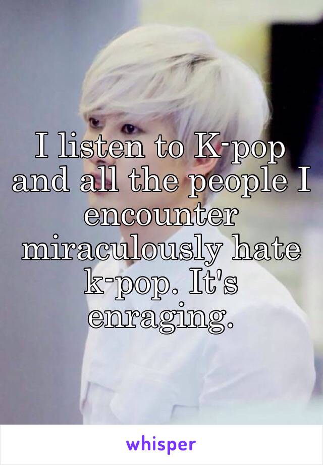 I listen to K-pop and all the people I encounter miraculously hate k-pop. It's enraging.