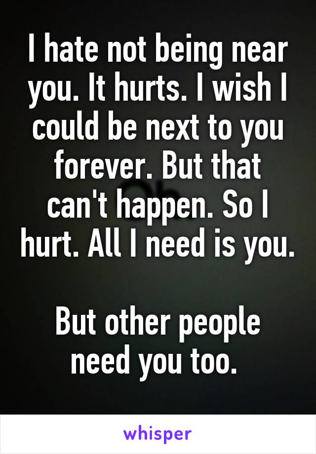 I hate not being near you. It hurts. I wish I could be next to you forever. But that can't happen. So I hurt. All I need is you. 
But other people need you too. 
