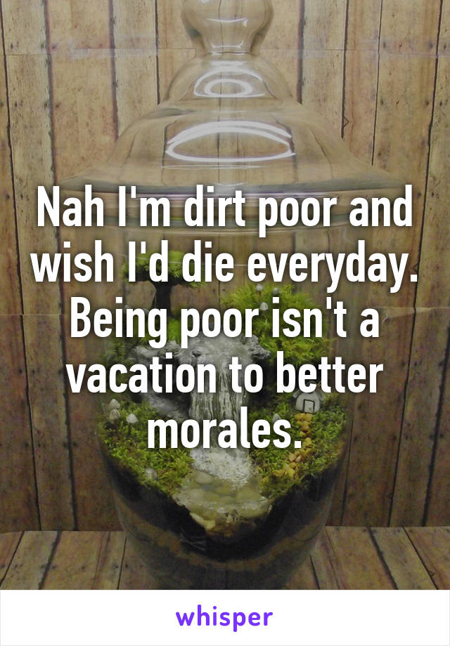 Nah I'm dirt poor and wish I'd die everyday. Being poor isn't a vacation to better morales.