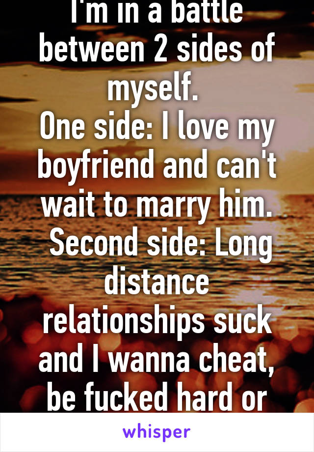 I'm in a battle between 2 sides of myself. 
One side: I love my boyfriend and can't wait to marry him.
 Second side: Long distance relationships suck and I wanna cheat, be fucked hard or just die.