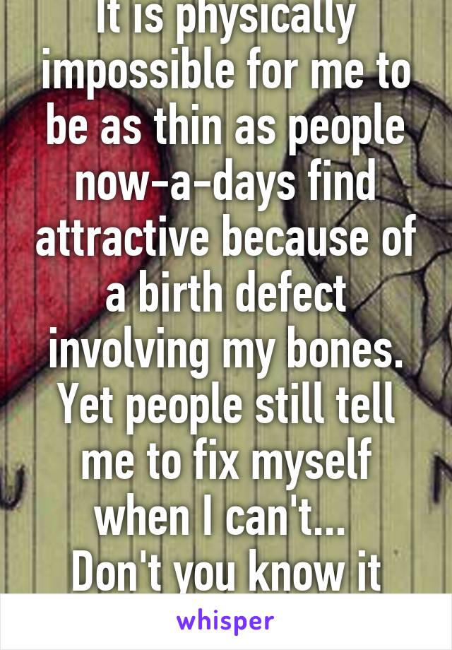 It is physically impossible for me to be as thin as people now-a-days find attractive because of a birth defect involving my bones. Yet people still tell me to fix myself when I can't... 
Don't you know it hurts?