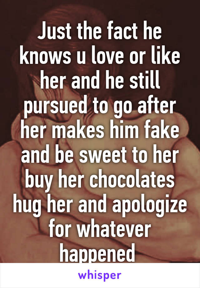 Just the fact he knows u love or like her and he still pursued to go after her makes him fake and be sweet to her buy her chocolates hug her and apologize for whatever happened 