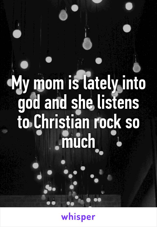 My mom is lately into god and she listens to Christian rock so much