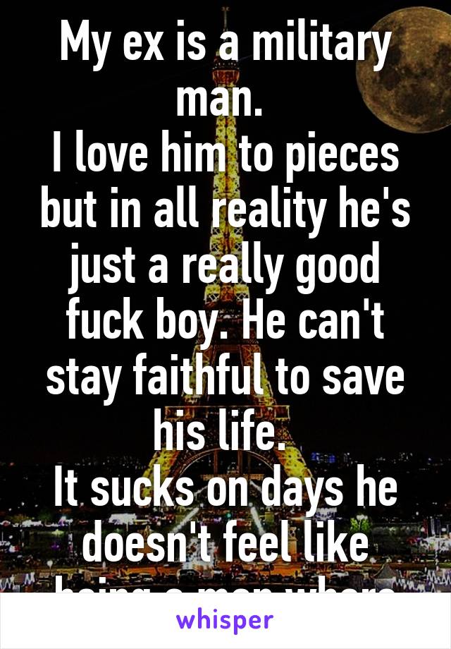 My ex is a military man. 
I love him to pieces but in all reality he's just a really good fuck boy. He can't stay faithful to save his life. 
It sucks on days he doesn't feel like being a man whore