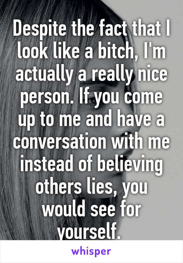 Despite the fact that I look like a bitch, I'm actually a really nice person. If you come up to me and have a conversation with me instead of believing others lies, you would see for yourself. 