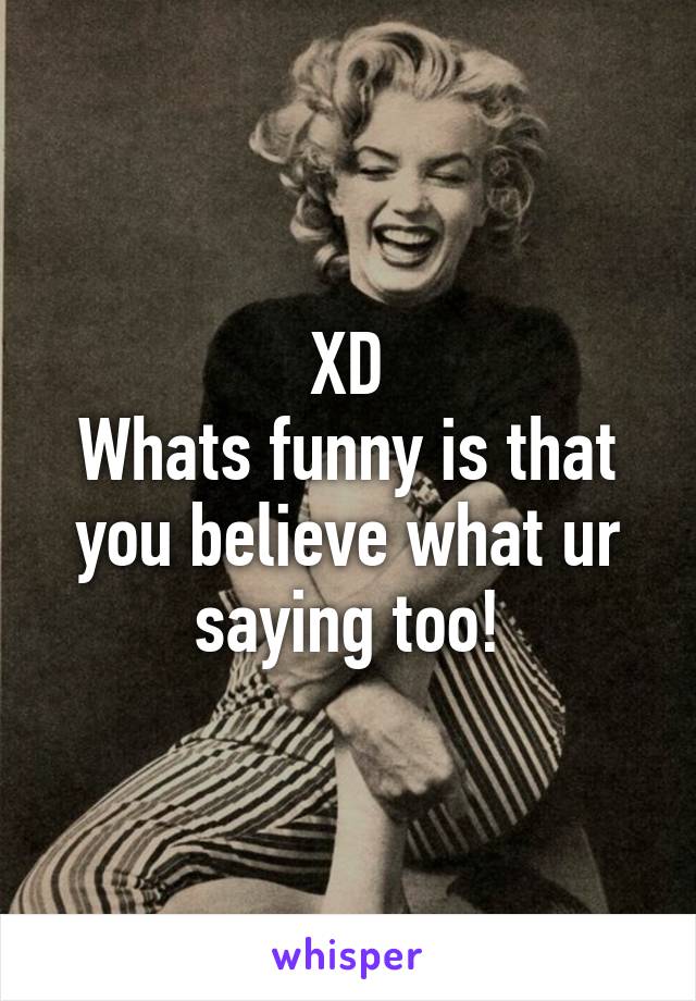 XD
Whats funny is that you believe what ur saying too!