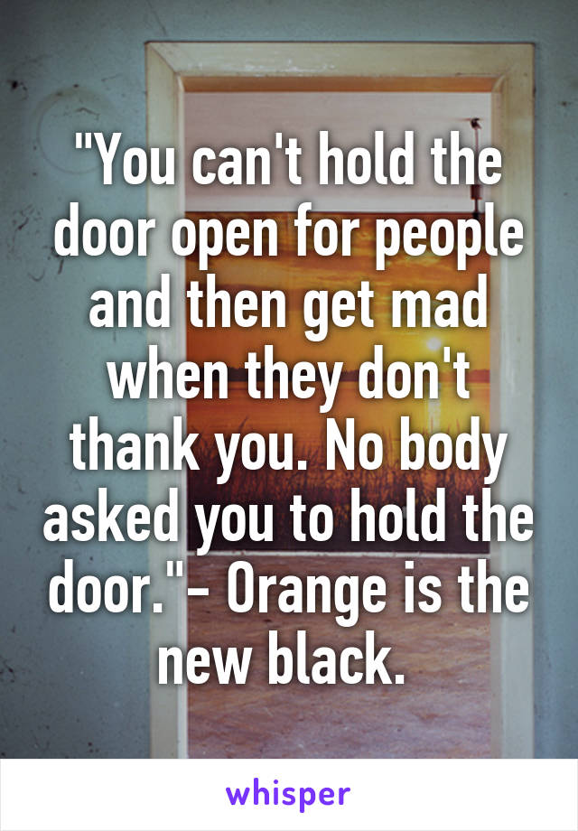 "You can't hold the door open for people and then get mad when they don't thank you. No body asked you to hold the door."- Orange is the new black. 