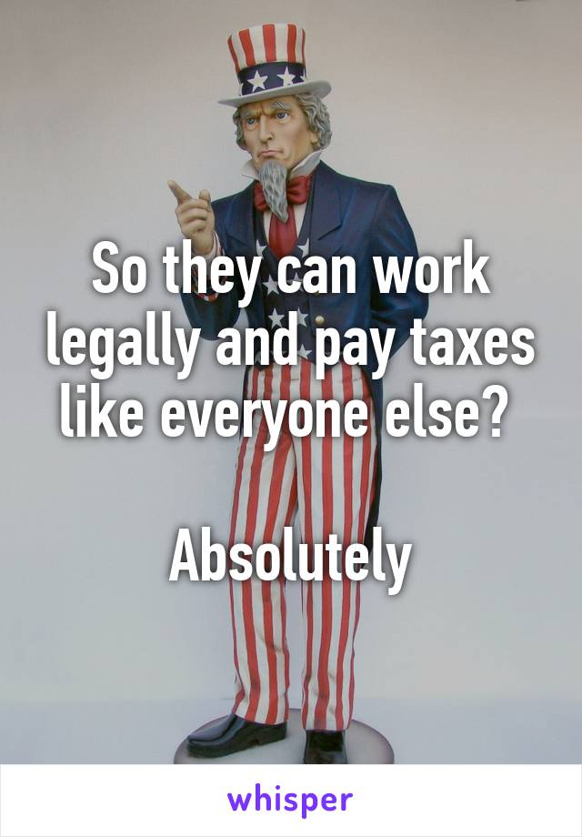 So they can work legally and pay taxes like everyone else? 

Absolutely