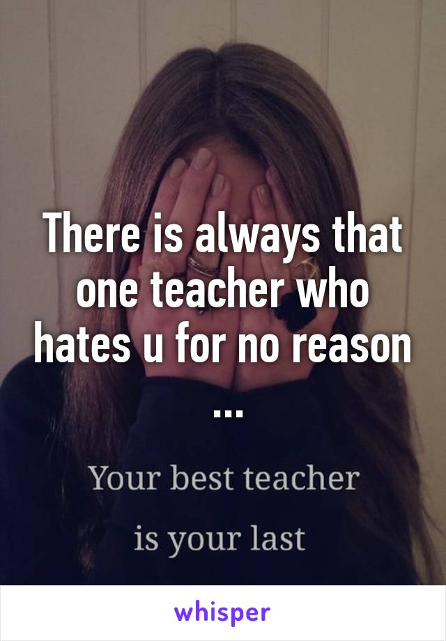 There is always that one teacher who hates u for no reason  ...