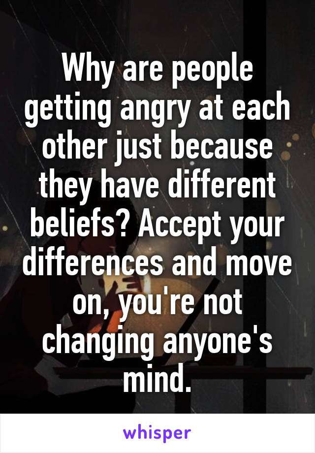 Why are people getting angry at each other just because they have different beliefs? Accept your differences and move on, you're not changing anyone's mind.