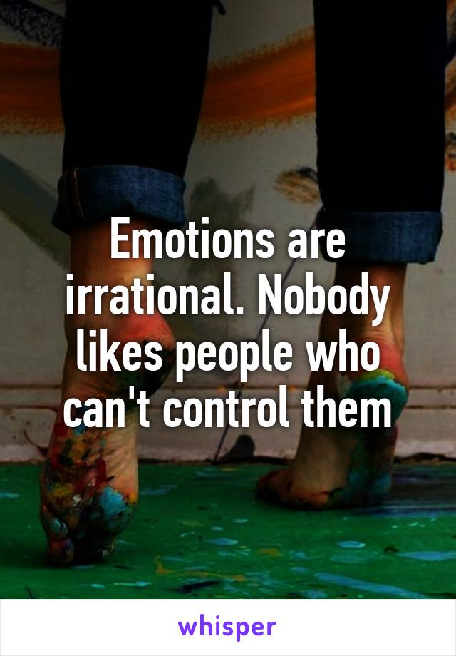 Emotions are irrational. Nobody likes people who can't control them