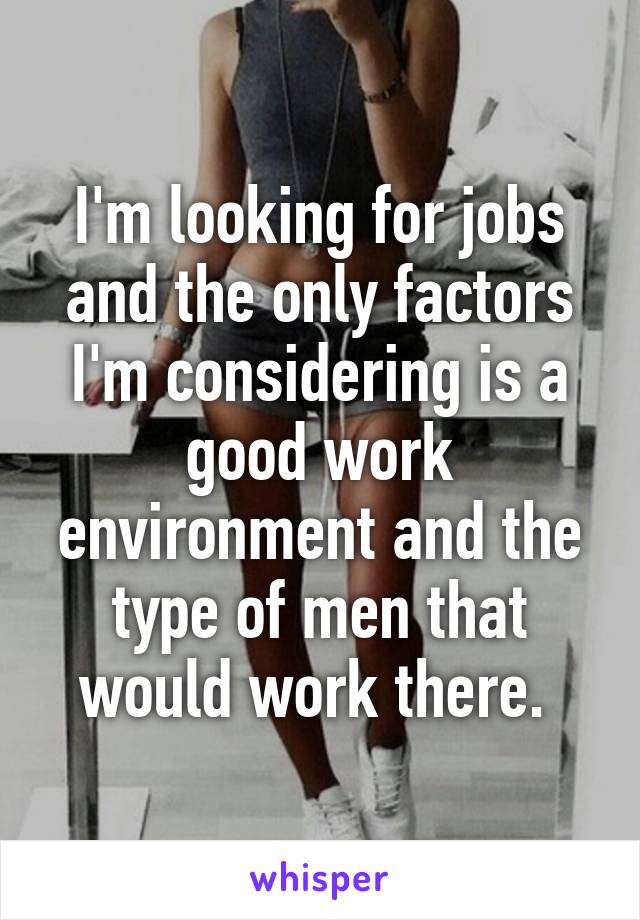 I'm looking for jobs and the only factors I'm considering is a good work environment and the type of men that would work there. 