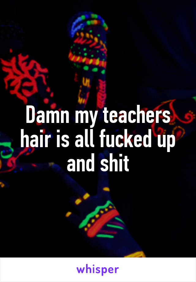 Damn my teachers hair is all fucked up and shit