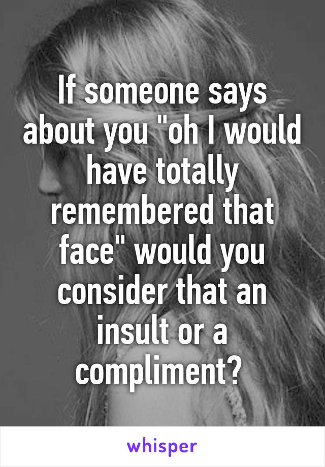 If someone says about you "oh I would have totally remembered that face" would you consider that an insult or a compliment? 