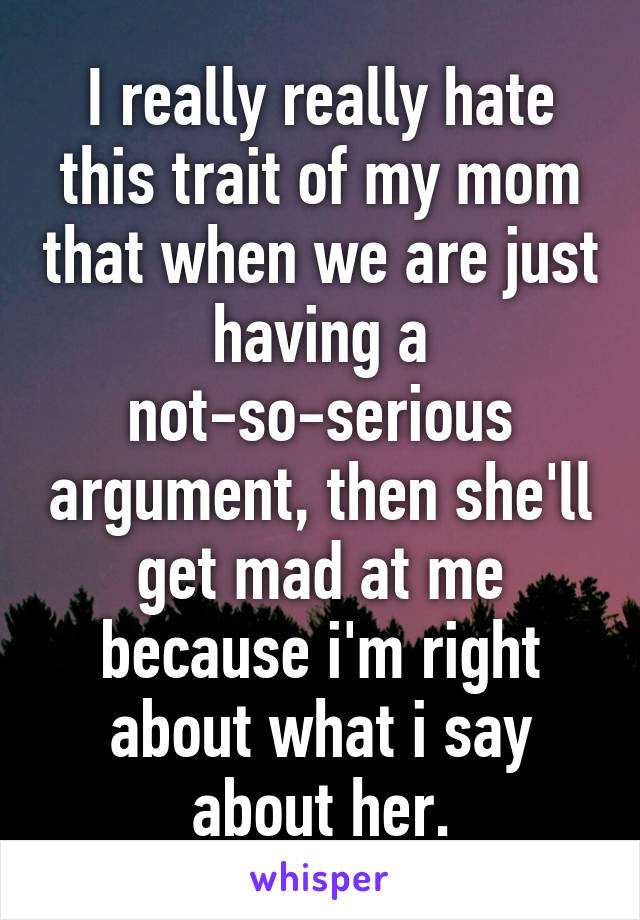 I really really hate this trait of my mom that when we are just having a not-so-serious argument, then she'll get mad at me because i'm right about what i say about her.